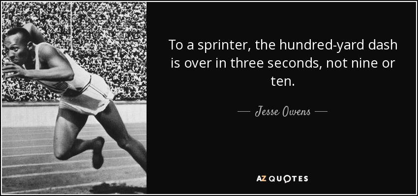 To a sprinter, the hundred-yard dash is over in three seconds, not nine or ten. - Jesse Owens