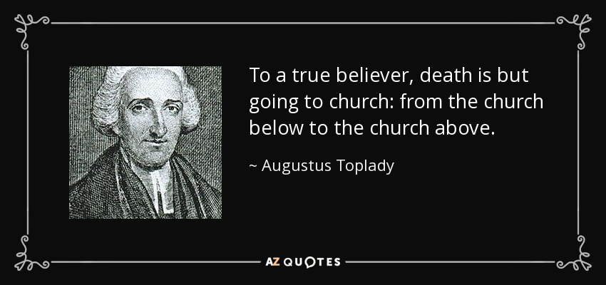 To a true believer, death is but going to church: from the church below to the church above. - Augustus Toplady