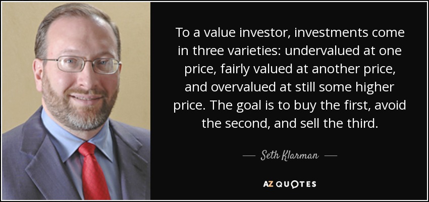 To a value investor, investments come in three varieties: undervalued at one price, fairly valued at another price, and overvalued at still some higher price. The goal is to buy the first, avoid the second, and sell the third. - Seth Klarman