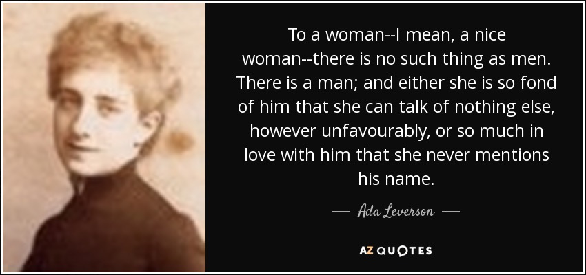 To a woman--I mean, a nice woman--there is no such thing as men. There is a man; and either she is so fond of him that she can talk of nothing else, however unfavourably, or so much in love with him that she never mentions his name. - Ada Leverson