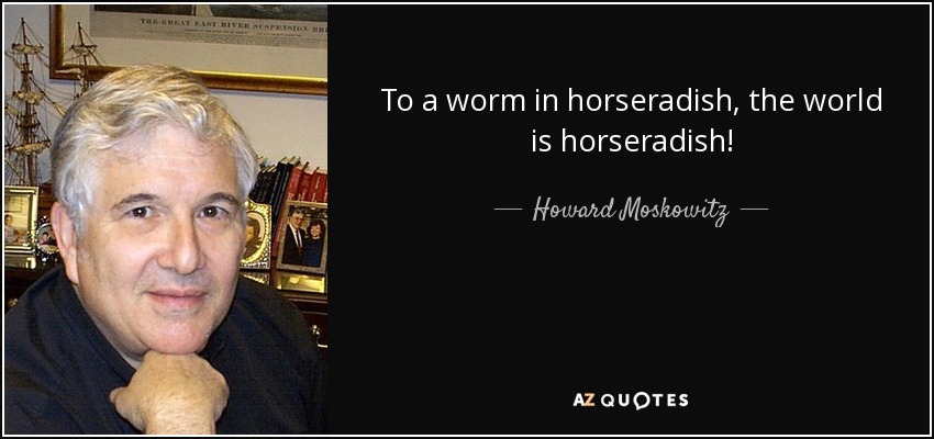 To a worm in horseradish, the world is horseradish! - Howard Moskowitz