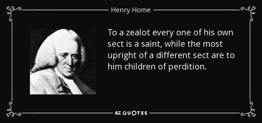 To a zealot every one of his own sect is a saint, while the most upright of a different sect are to him children of perdition. - Henry Home, Lord Kames
