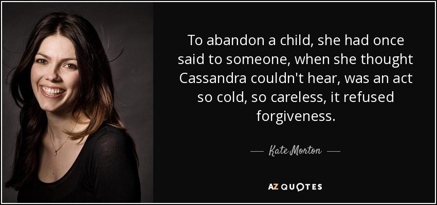 To abandon a child, she had once said to someone, when she thought Cassandra couldn't hear, was an act so cold, so careless, it refused forgiveness. - Kate Morton