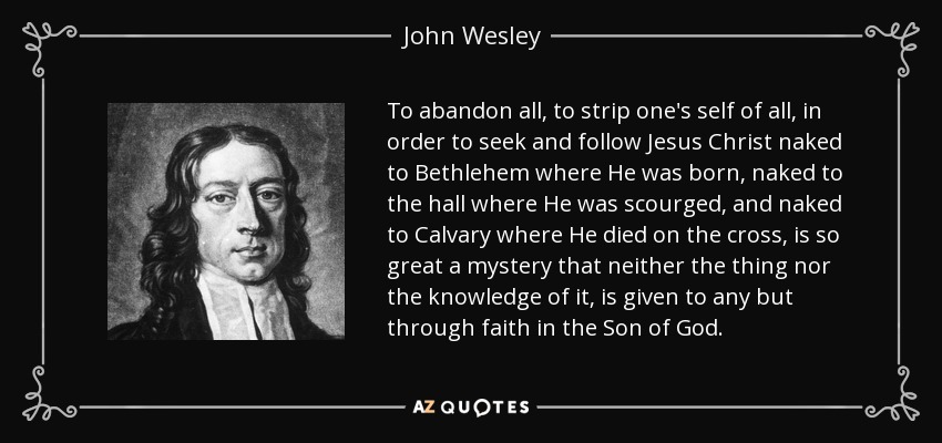 To abandon all, to strip one's self of all, in order to seek and follow Jesus Christ naked to Bethlehem where He was born, naked to the hall where He was scourged, and naked to Calvary where He died on the cross, is so great a mystery that neither the thing nor the knowledge of it, is given to any but through faith in the Son of God. - John Wesley