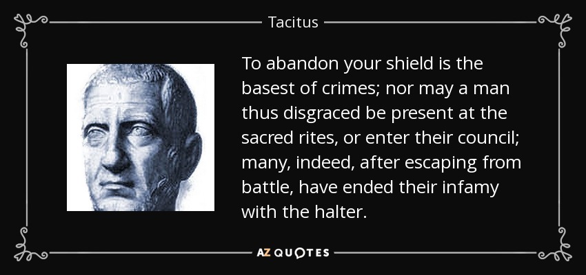 To abandon your shield is the basest of crimes; nor may a man thus disgraced be present at the sacred rites, or enter their council; many, indeed, after escaping from battle, have ended their infamy with the halter. - Tacitus
