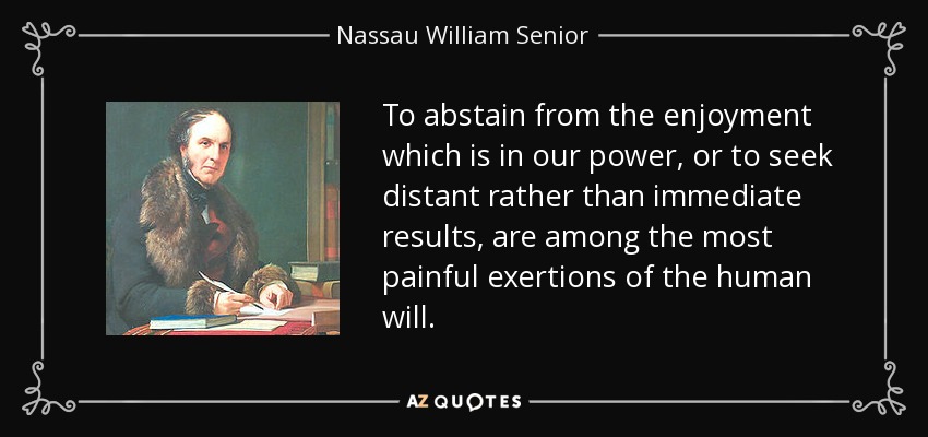 To abstain from the enjoyment which is in our power, or to seek distant rather than immediate results, are among the most painful exertions of the human will. - Nassau William Senior