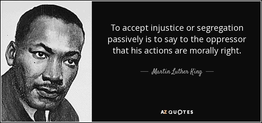 To accept injustice or segregation passively is to say to the oppressor that his actions are morally right. - Martin Luther King, Jr.