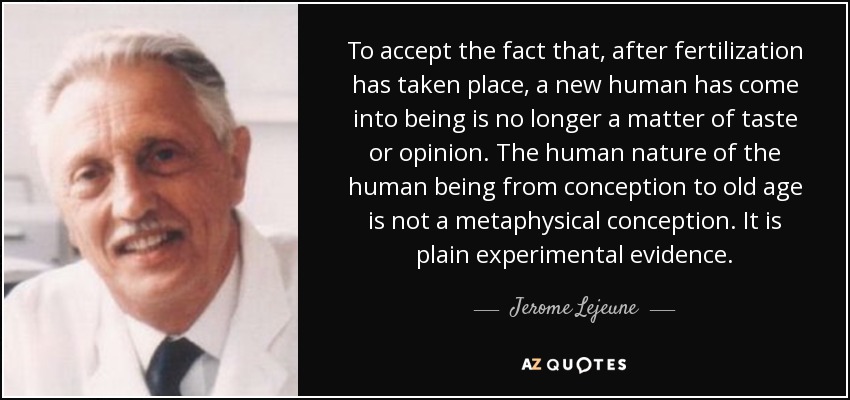 To accept the fact that, after fertilization has taken place, a new human has come into being is no longer a matter of taste or opinion. The human nature of the human being from conception to old age is not a metaphysical conception. It is plain experimental evidence. - Jerome Lejeune