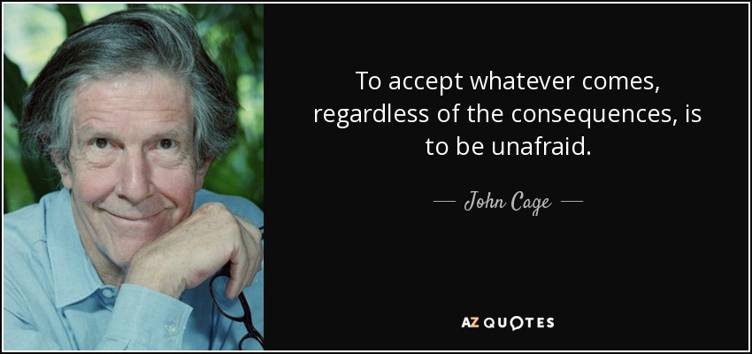 To accept whatever comes, regardless of the consequences, is to be unafraid. - John Cage