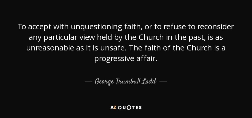 To accept with unquestioning faith, or to refuse to reconsider any particular view held by the Church in the past, is as unreasonable as it is unsafe. The faith of the Church is a progressive affair. - George Trumbull Ladd