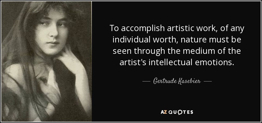 To accomplish artistic work, of any individual worth, nature must be seen through the medium of the artist's intellectual emotions. - Gertrude Kasebier