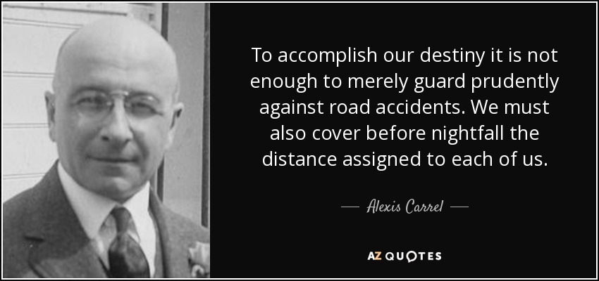 To accomplish our destiny it is not enough to merely guard prudently against road accidents. We must also cover before nightfall the distance assigned to each of us. - Alexis Carrel