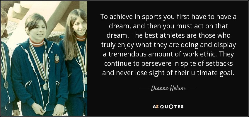 To achieve in sports you first have to have a dream, and then you must act on that dream. The best athletes are those who truly enjoy what they are doing and display a tremendous amount of work ethic. They continue to persevere in spite of setbacks and never lose sight of their ultimate goal. - Dianne Holum