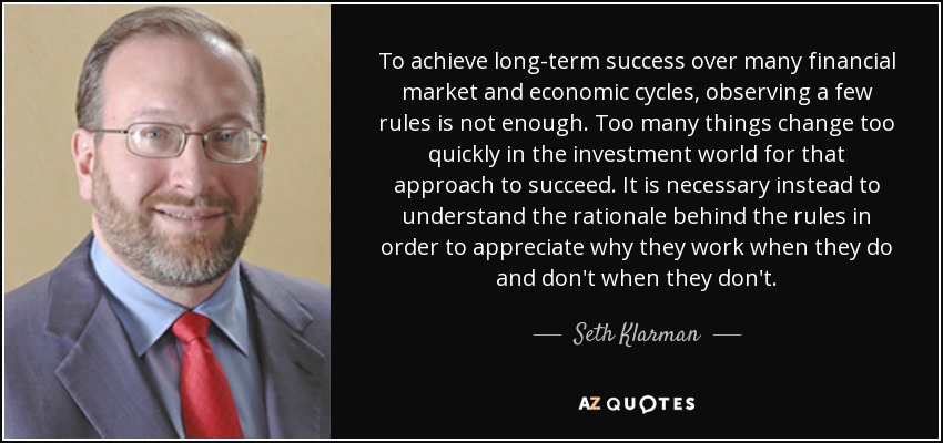 To achieve long-term success over many financial market and economic cycles, observing a few rules is not enough. Too many things change too quickly in the investment world for that approach to succeed. It is necessary instead to understand the rationale behind the rules in order to appreciate why they work when they do and don't when they don't. - Seth Klarman