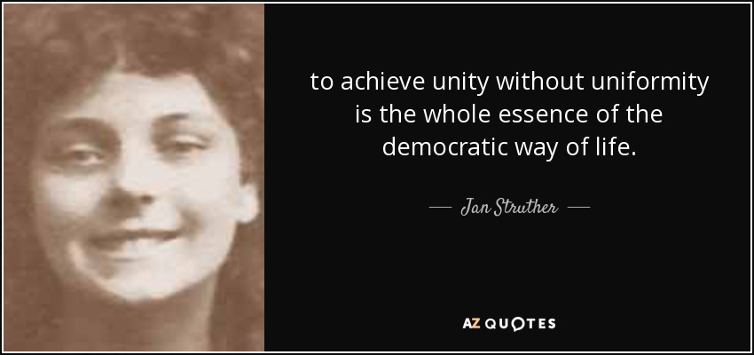 to achieve unity without uniformity is the whole essence of the democratic way of life. - Jan Struther