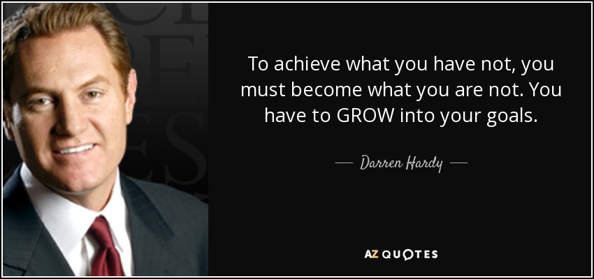 To achieve what you have not, you must become what you are not. You have to GROW into your goals. - Darren Hardy