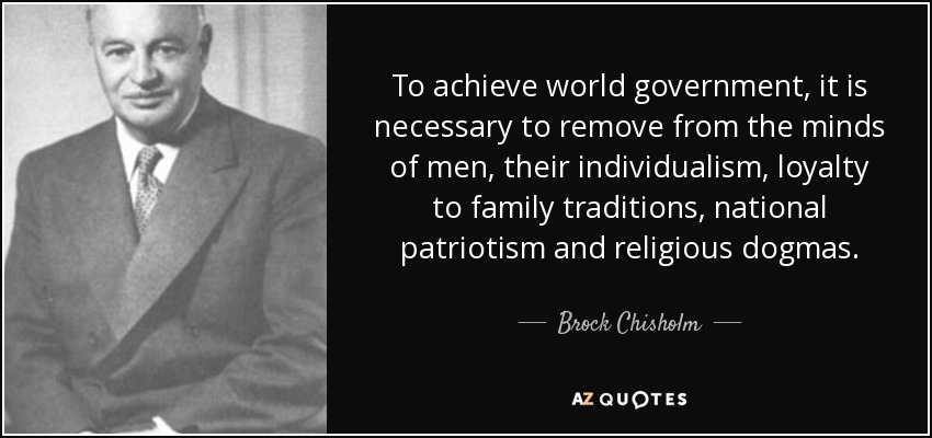 To achieve world government, it is necessary to remove from the minds of men, their individualism, loyalty to family traditions, national patriotism and religious dogmas. - Brock Chisholm