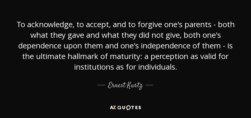 To acknowledge, to accept, and to forgive one's parents - both what they gave and what they did not give, both one's dependence upon them and one's independence of them - is the ultimate hallmark of maturity: a perception as valid for institutions as for individuals. - Ernest Kurtz