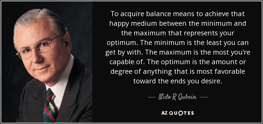 To acquire balance means to achieve that happy medium between the minimum and the maximum that represents your optimum. The minimum is the least you can get by with. The maximum is the most you're capable of. The optimum is the amount or degree of anything that is most favorable toward the ends you desire. - Nido R Qubein