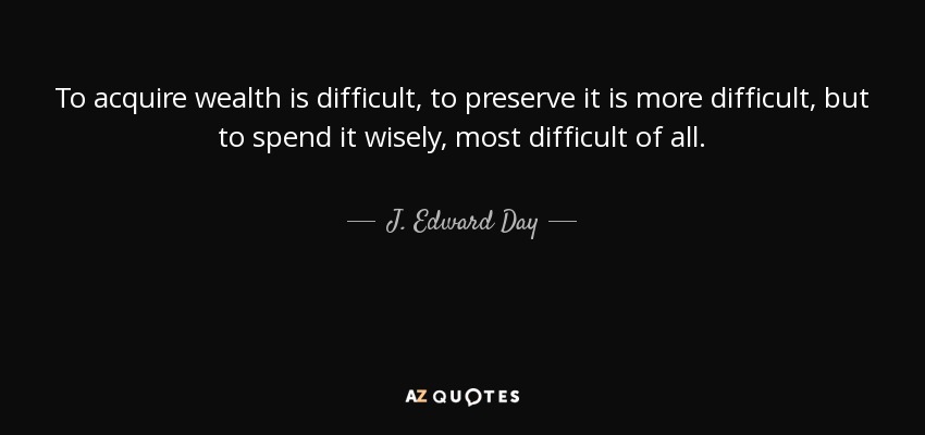 To acquire wealth is difficult, to preserve it is more difficult, but to spend it wisely, most difficult of all. - J. Edward Day