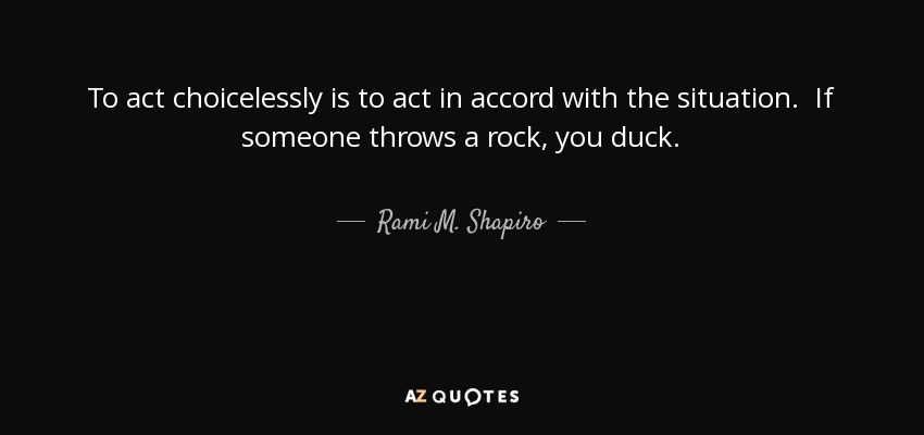 To act choicelessly is to act in accord with the situation. If someone throws a rock, you duck. - Rami M. Shapiro