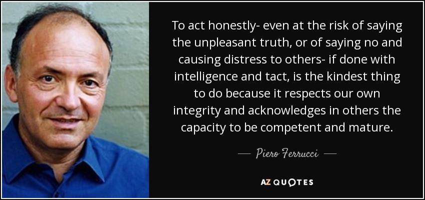 To act honestly- even at the risk of saying the unpleasant truth, or of saying no and causing distress to others- if done with intelligence and tact, is the kindest thing to do because it respects our own integrity and acknowledges in others the capacity to be competent and mature. - Piero Ferrucci