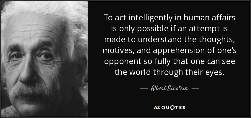 To act intelligently in human affairs is only possible if an attempt is made to understand the thoughts, motives, and apprehension of one's opponent so fully that one can see the world through their eyes. - Albert Einstein