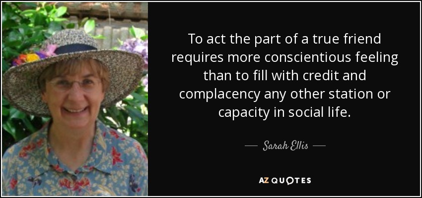 To act the part of a true friend requires more conscientious feeling than to fill with credit and complacency any other station or capacity in social life. - Sarah Ellis