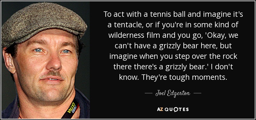 To act with a tennis ball and imagine it's a tentacle, or if you're in some kind of wilderness film and you go, 'Okay, we can't have a grizzly bear here, but imagine when you step over the rock there there's a grizzly bear.' I don't know. They're tough moments. - Joel Edgerton