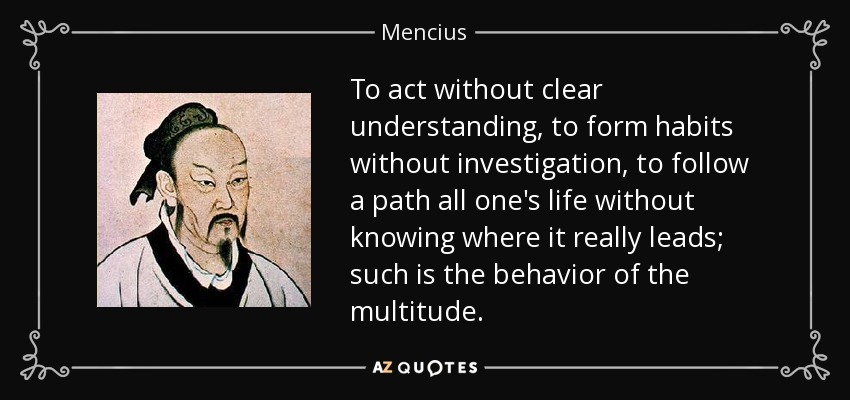To act without clear understanding, to form habits without investigation, to follow a path all one's life without knowing where it really leads; such is the behavior of the multitude. - Mencius