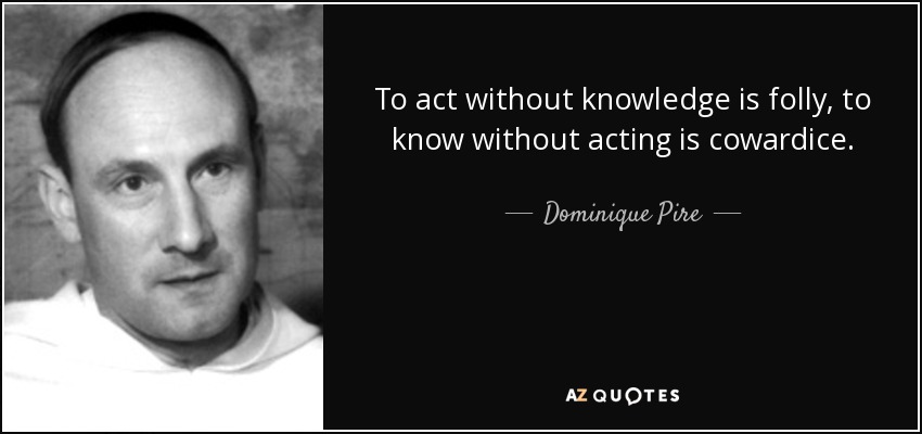 To act without knowledge is folly, to know without acting is cowardice. - Dominique Pire