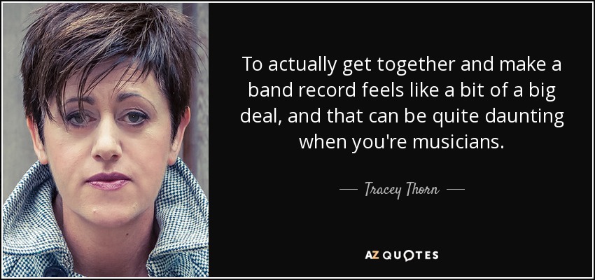 To actually get together and make a band record feels like a bit of a big deal, and that can be quite daunting when you're musicians. - Tracey Thorn