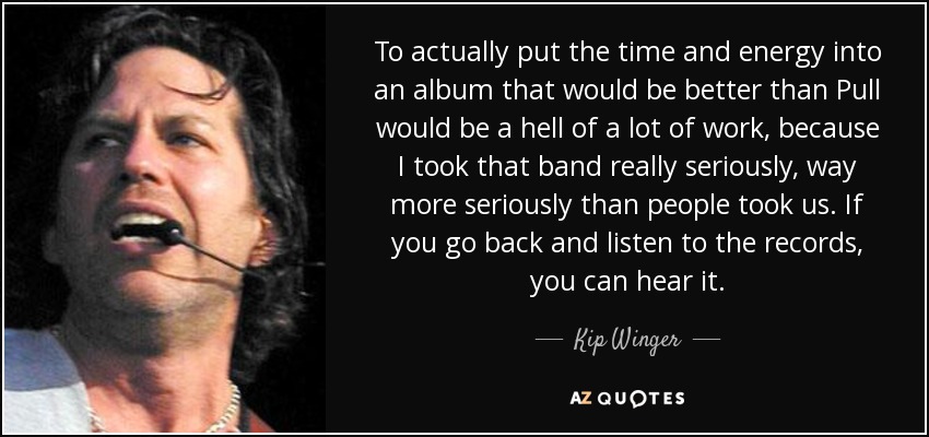 To actually put the time and energy into an album that would be better than Pull would be a hell of a lot of work, because I took that band really seriously, way more seriously than people took us. If you go back and listen to the records, you can hear it. - Kip Winger
