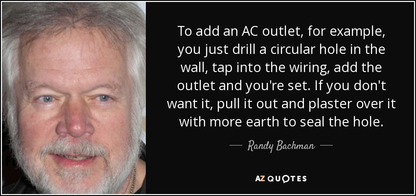 To add an AC outlet, for example, you just drill a circular hole in the wall, tap into the wiring, add the outlet and you're set. If you don't want it, pull it out and plaster over it with more earth to seal the hole. - Randy Bachman