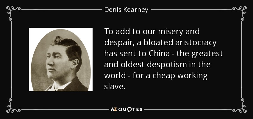 To add to our misery and despair, a bloated aristocracy has sent to China - the greatest and oldest despotism in the world - for a cheap working slave. - Denis Kearney