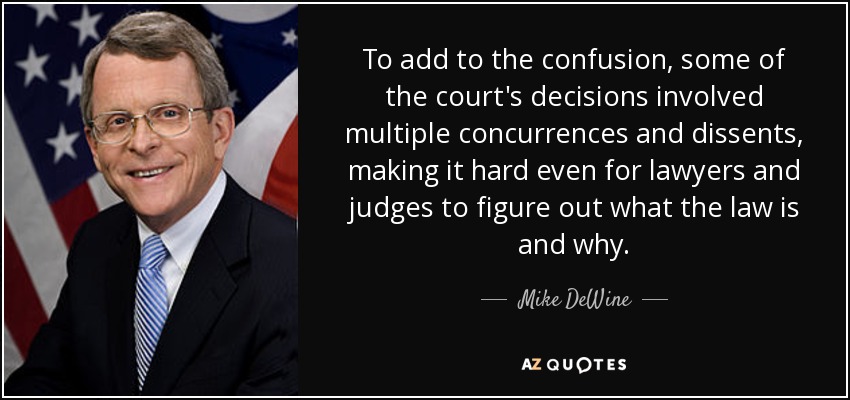 To add to the confusion, some of the court's decisions involved multiple concurrences and dissents, making it hard even for lawyers and judges to figure out what the law is and why. - Mike DeWine