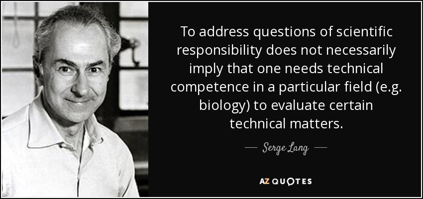 To address questions of scientific responsibility does not necessarily imply that one needs technical competence in a particular field (e.g. biology) to evaluate certain technical matters. - Serge Lang