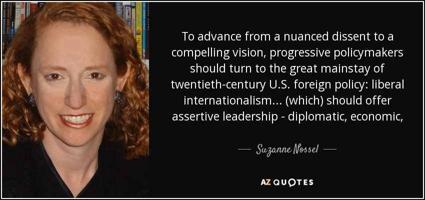 To advance from a nuanced dissent to a compelling vision, progressive policymakers should turn to the great mainstay of twentieth-century U.S. foreign policy: liberal internationalism... (which) should offer assertive leadership - diplomatic, economic, and not least, military - to advance a broad array of goals. - Suzanne Nossel