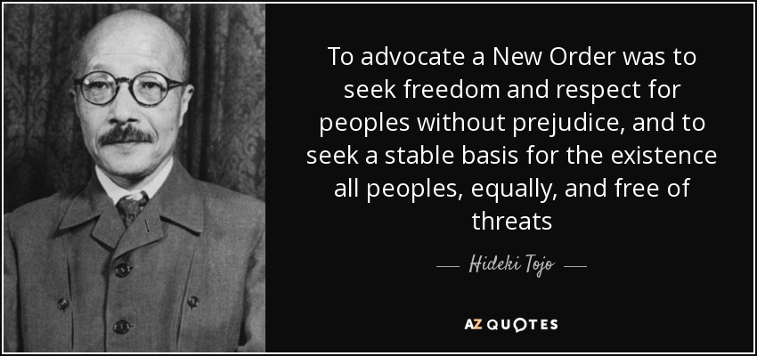 To advocate a New Order was to seek freedom and respect for peoples without prejudice, and to seek a stable basis for the existence all peoples, equally, and free of threats - Hideki Tojo