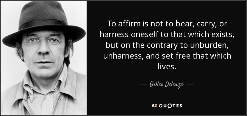 To affirm is not to bear, carry, or harness oneself to that which exists, but on the contrary to unburden, unharness, and set free that which lives. - Gilles Deleuze