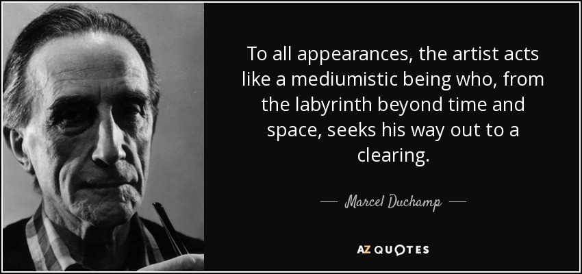 To all appearances, the artist acts like a mediumistic being who, from the labyrinth beyond time and space, seeks his way out to a clearing. - Marcel Duchamp