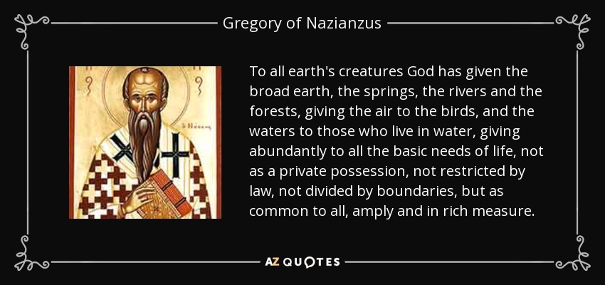 To all earth's creatures God has given the broad earth, the springs, the rivers and the forests, giving the air to the birds, and the waters to those who live in water, giving abundantly to all the basic needs of life, not as a private possession, not restricted by law, not divided by boundaries, but as common to all, amply and in rich measure. - Gregory of Nazianzus