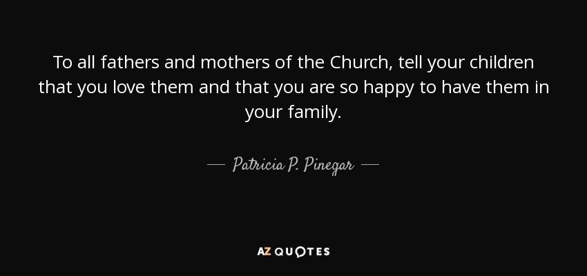 To all fathers and mothers of the Church, tell your children that you love them and that you are so happy to have them in your family. - Patricia P. Pinegar