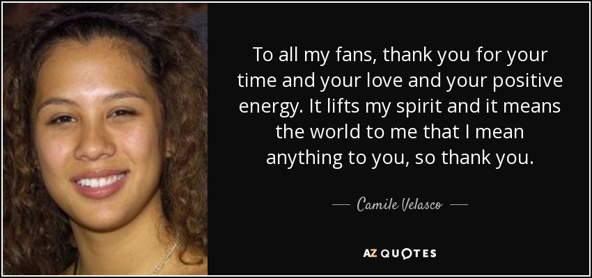 To all my fans, thank you for your time and your love and your positive energy. It lifts my spirit and it means the world to me that I mean anything to you, so thank you. - Camile Velasco