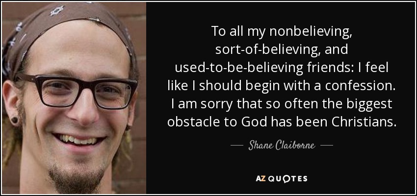 To all my nonbelieving, sort-of-believing, and used-to-be-believing friends: I feel like I should begin with a confession. I am sorry that so often the biggest obstacle to God has been Christians. - Shane Claiborne