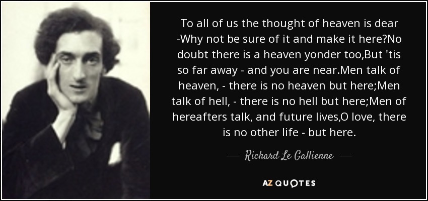 To all of us the thought of heaven is dear -Why not be sure of it and make it here?No doubt there is a heaven yonder too,But 'tis so far away - and you are near.Men talk of heaven, - there is no heaven but here;Men talk of hell, - there is no hell but here;Men of hereafters talk, and future lives,O love, there is no other life - but here. - Richard Le Gallienne