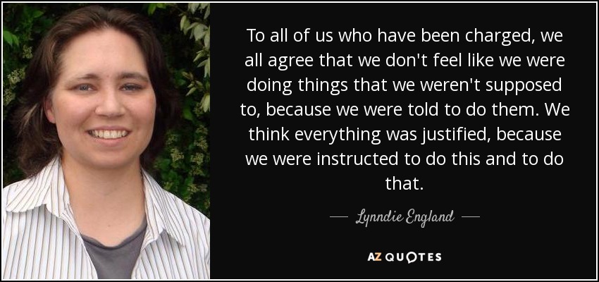 To all of us who have been charged, we all agree that we don't feel like we were doing things that we weren't supposed to, because we were told to do them. We think everything was justified, because we were instructed to do this and to do that. - Lynndie England