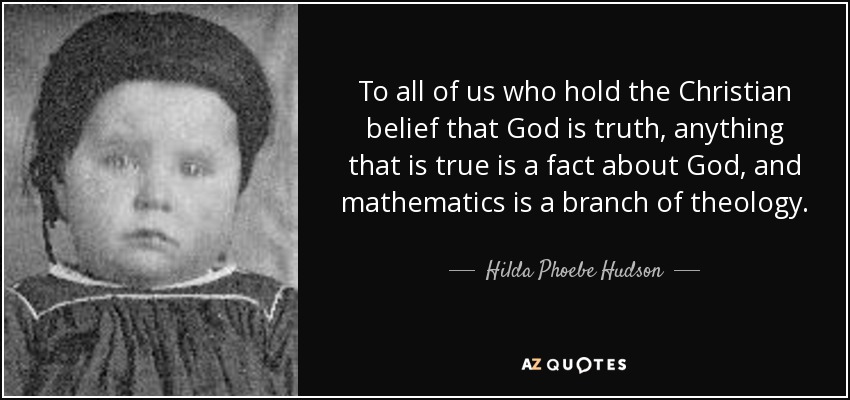 To all of us who hold the Christian belief that God is truth, anything that is true is a fact about God, and mathematics is a branch of theology. - Hilda Phoebe Hudson