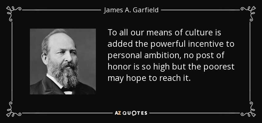 To all our means of culture is added the powerful incentive to personal ambition, no post of honor is so high but the poorest may hope to reach it. - James A. Garfield