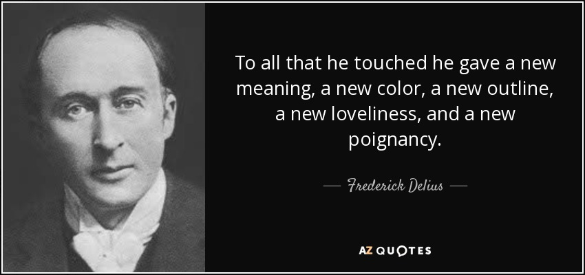 To all that he touched he gave a new meaning, a new color, a new outline, a new loveliness, and a new poignancy. - Frederick Delius